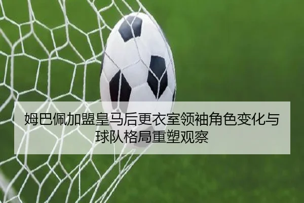 姆巴佩加盟皇马后更衣室领袖角色变化与球队格局重塑观察