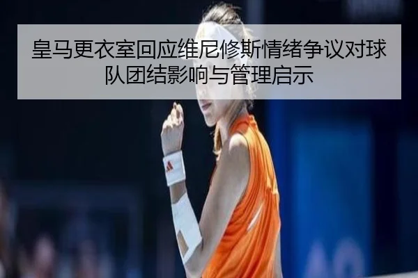 皇马更衣室回应维尼修斯情绪争议对球队团结影响与管理启示