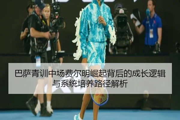 巴萨青训中场费尔明崛起背后的成长逻辑与系统培养路径解析