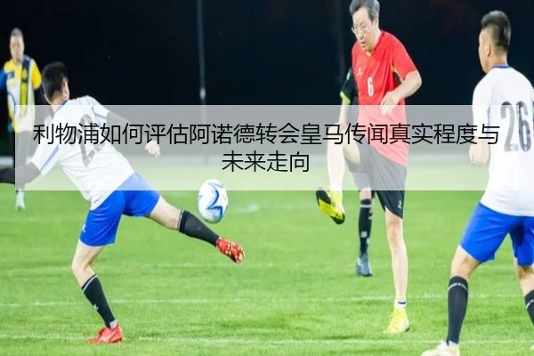 利物浦如何评估阿诺德转会皇马传闻真实程度与未来走向